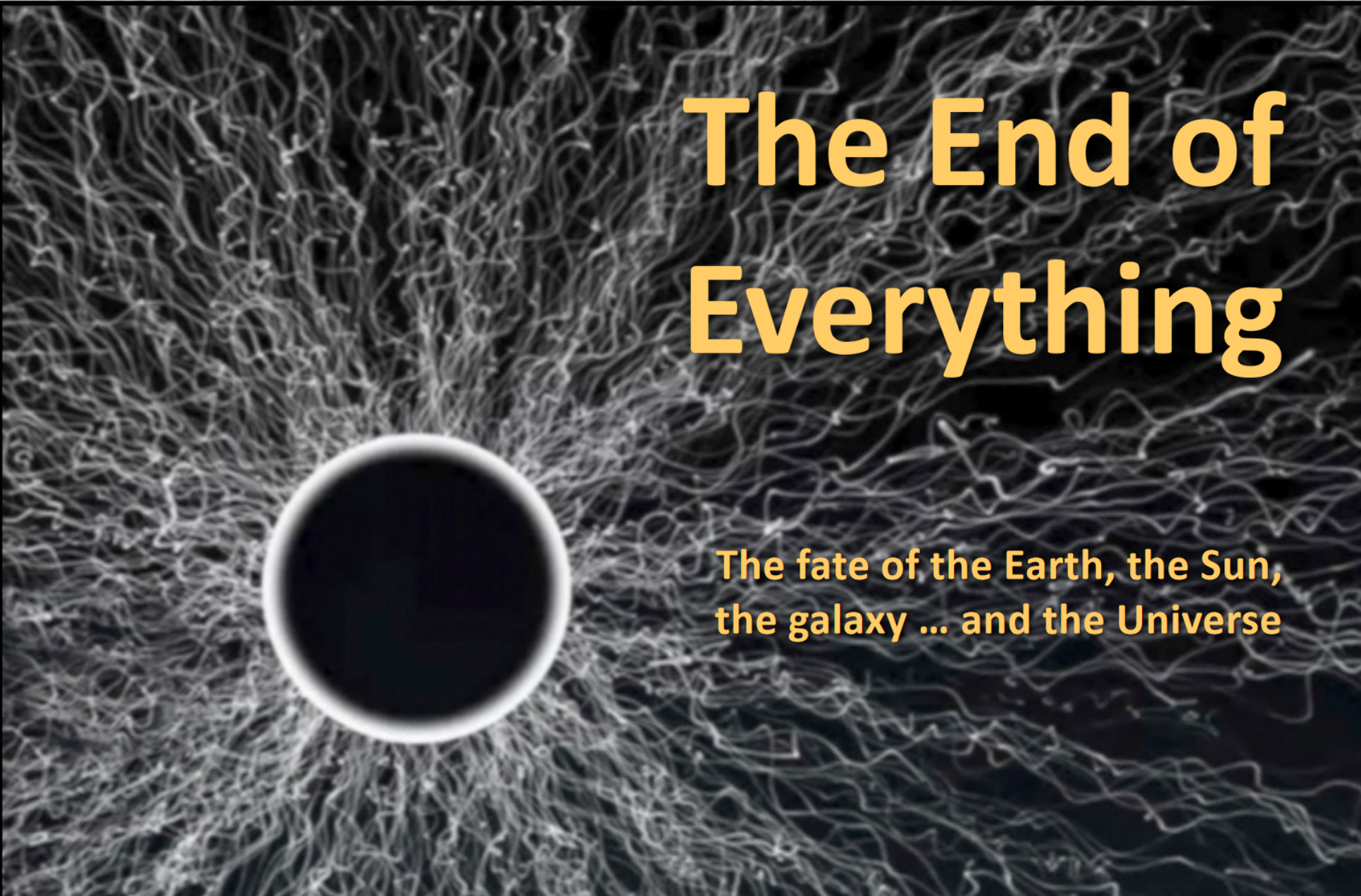An image of a mysterious, black void surrounded by a white ring, perhaps an event horizon? Innumerable streamers are coming from the surface of the ring, like electricity. There is no scale given, so we could br seeing anthing from a proton to a super-massive black hole. The image is energetic! It says "The End of Everything" : "The fate of the Earth, the Sun, …and the Universe"